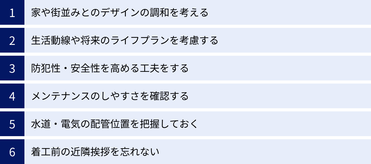家や街並みとのデザインの調和を考える、生活動線や将来のライフプランを考慮する、防犯性・安全性を高める工夫をする、メンテナンスのしやすさを確認する、水道・電気の配管位置を把握しておく、着工前の近隣挨拶を忘れない
