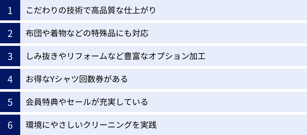 こだわりの技術で高品質な仕上がり、布団や着物などの特殊品にも対応、しみ抜きやリフォームなど豊富なオプション加工、お得なYシャツ回数券がある、会員特典やセールが充実している、環境にやさしいクリーニングを実践