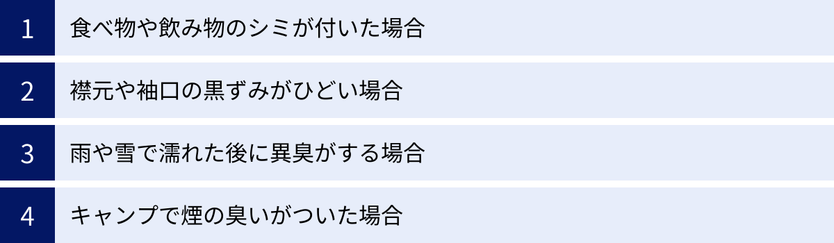 食べ物や飲み物のシミが付いた場合、襟元や袖口の黒ずみがひどい場合、雨や雪で濡れた後に異臭がする場合、キャンプで煙の臭いがついた場合