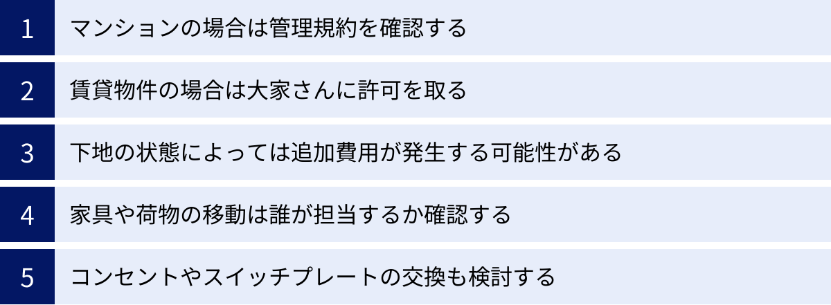 マンションの場合は管理規約を確認する、賃貸物件の場合は大家さんに許可を取る、下地の状態によっては追加費用が発生する可能性がある、家具や荷物の移動は誰が担当するか確認する、コンセントやスイッチプレートの交換も検討する