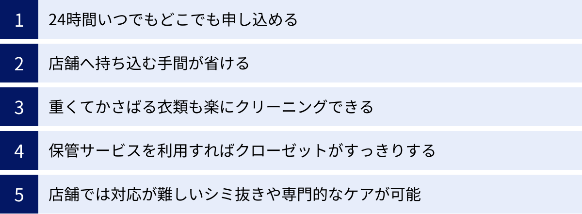 24時間いつでもどこでも申し込める、店舗へ持ち込む手間が省ける、重くてかさばる衣類も楽にクリーニングできる、保管サービスを利用すればクローゼットがすっきりする、店舗では対応が難しいシミ抜きや専門的なケアが可能