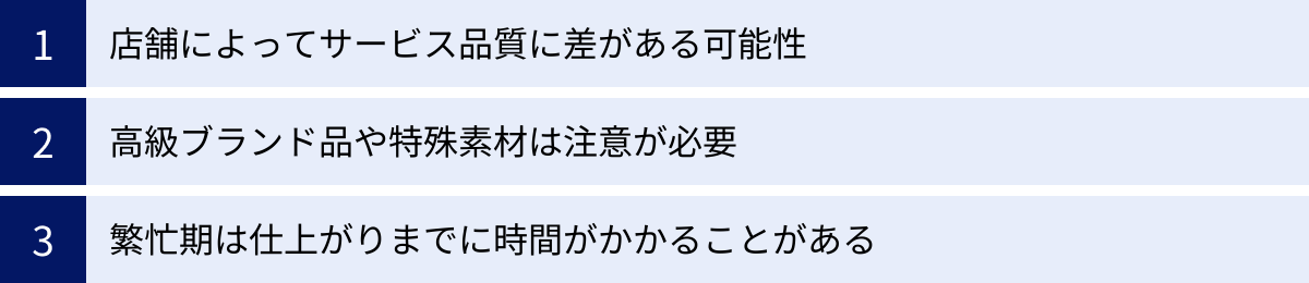 店舗によってサービス品質に差がある可能性、高級ブランド品や特殊素材は注意が必要、繁忙期は仕上がりまでに時間がかかることがある