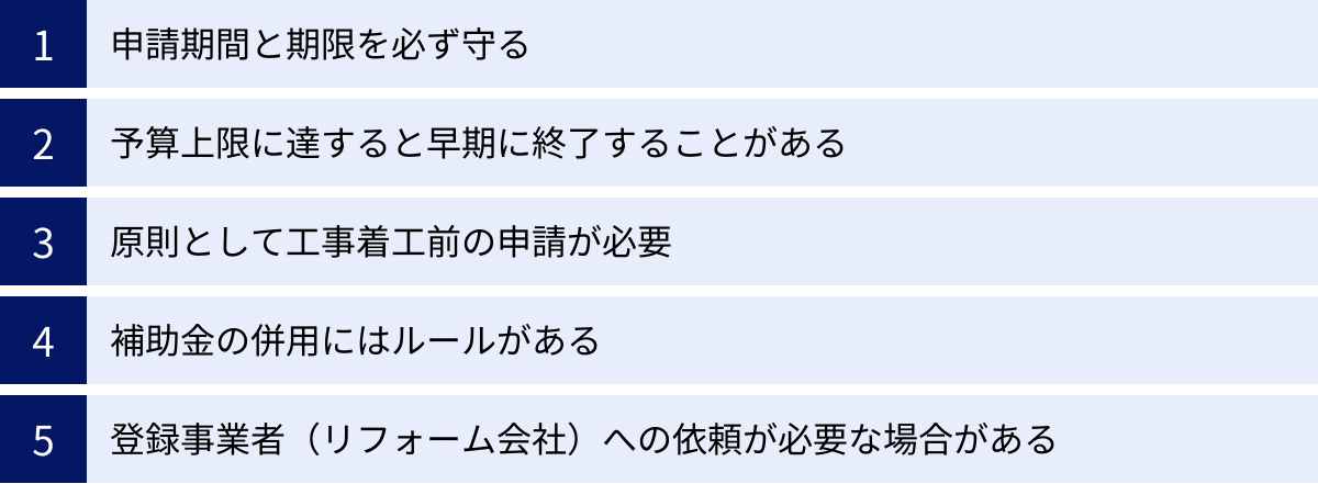 申請期間と期限を必ず守る、予算上限に達すると早期に終了することがある、原則として工事着工前の申請が必要、補助金の併用にはルールがある、登録事業者（リフォーム会社）への依頼が必要な場合がある