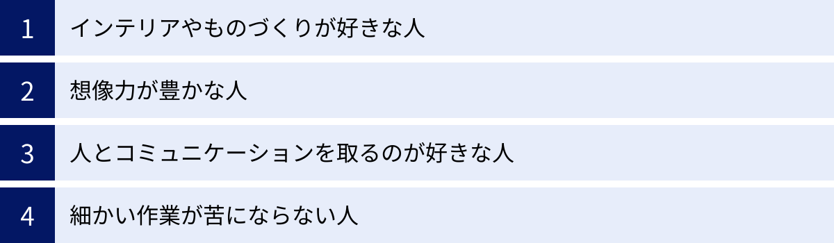 インテリアやものづくりが好きな人、想像力が豊かな人、人とコミュニケーションを取るのが好きな人、細かい作業が苦にならない人