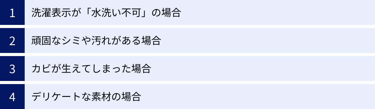洗濯表示が「水洗い不可」の場合、頑固なシミや汚れがある場合、カビが生えてしまった場合、デリケートな素材の場合
