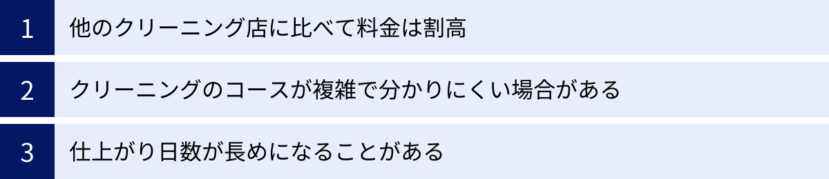 他のクリーニング店に比べて料金は割高、クリーニングのコースが複雑で分かりにくい場合がある、仕上がり日数が長めになることがある