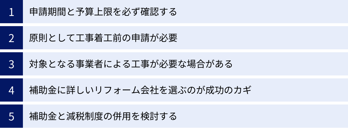 申請期間と予算上限を必ず確認する、原則として工事着工前の申請が必要、対象となる事業者による工事が必要な場合がある、補助金に詳しいリフォーム会社を選ぶのが成功のカギ、補助金と減税制度の併用を検討する