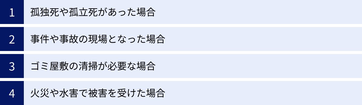 孤独死や孤立死があった場合、事件や事故の現場となった場合、ゴミ屋敷の清掃が必要な場合、火災や水害で被害を受けた場合