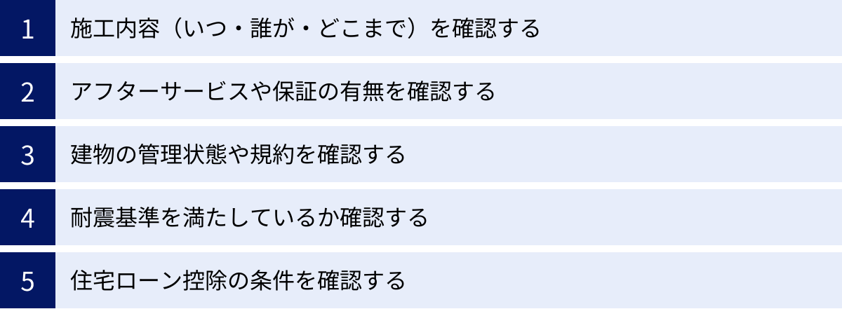 施工内容（いつ・誰が・どこまで）を確認する、アフターサービスや保証の有無を確認する、建物の管理状態や規約を確認する、耐震基準を満たしているか確認する、住宅ローン控除の条件を確認する