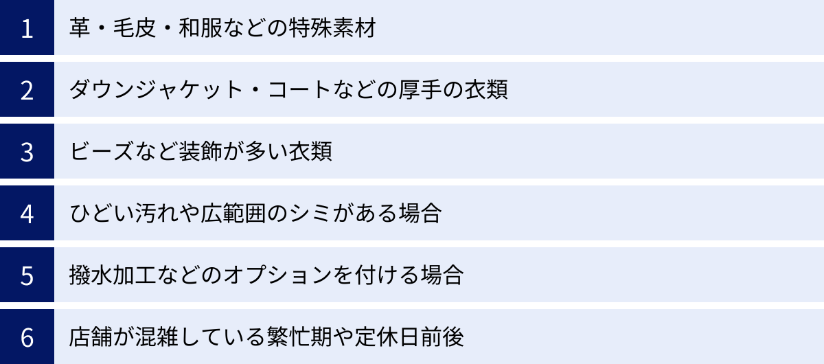 革・毛皮・和服などの特殊素材、ダウンジャケット・コートなどの厚手の衣類、ビーズなど装飾が多い衣類、ひどい汚れや広範囲のシミがある場合、撥水加工などのオプションを付ける場合、店舗が混雑している繁忙期や定休日前後