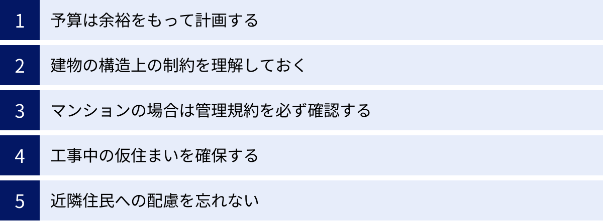 予算は余裕をもって計画する、建物の構造上の制約を理解しておく、マンションの場合は管理規約を必ず確認する、工事中の仮住まいを確保する、近隣住民への配慮を忘れない