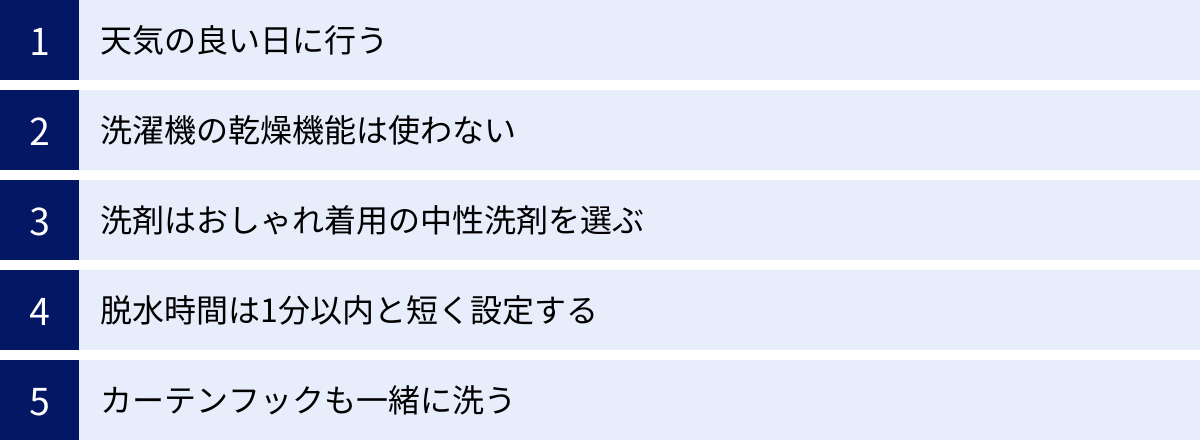 天気の良い日に行う、洗濯機の乾燥機能は使わない、洗剤はおしゃれ着用の中性洗剤を選ぶ、脱水時間は1分以内と短く設定する、カーテンフックも一緒に洗う